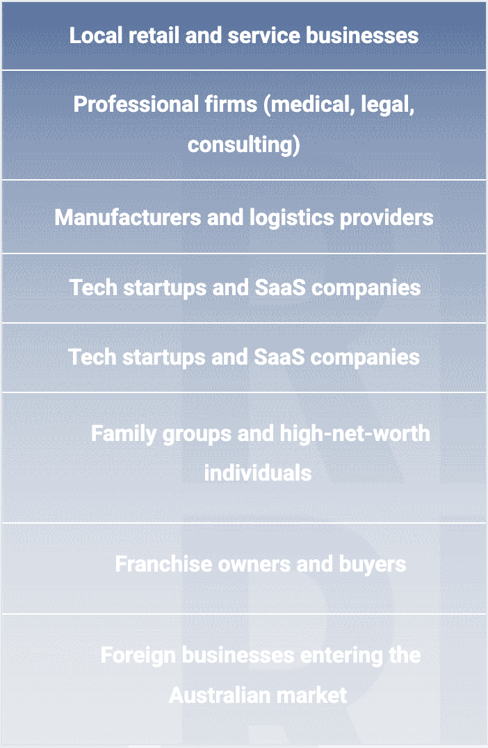 Local retail and service businesses Professional firms (medical, legal, consulting) Manufacturers and logistics providers Tech startups and SaaS companies Tech startups and SaaS companies Family groups and high-net-worth individuals Franchise owners and buyers Foreign businesses entering the Australian market
